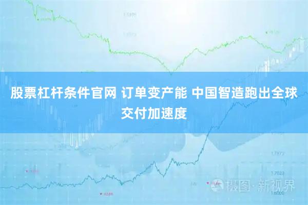 股票杠杆条件官网 订单变产能 中国智造跑出全球交付加速度