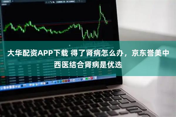 大华配资APP下载 得了肾病怎么办，京东誉美中西医结合肾病是优选