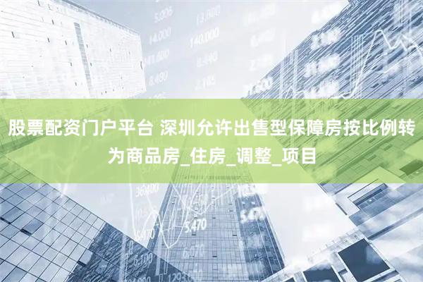 股票配资门户平台 深圳允许出售型保障房按比例转为商品房_住房_调整_项目