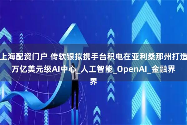 上海配资门户 传软银拟携手台积电在亚利桑那州打造万亿美元级AI中心_人工智能_OpenAI_金融界