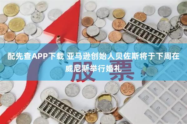 配先查APP下载 亚马逊创始人贝佐斯将于下周在威尼斯举行婚礼
