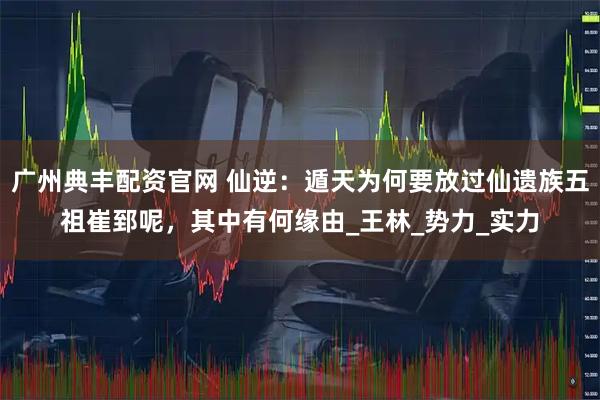 广州典丰配资官网 仙逆：遁天为何要放过仙遗族五祖崔郅呢，其中有何缘由_王林_势力_实力