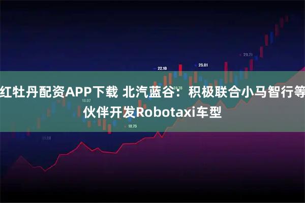 红牡丹配资APP下载 北汽蓝谷：积极联合小马智行等伙伴开发Robotaxi车型