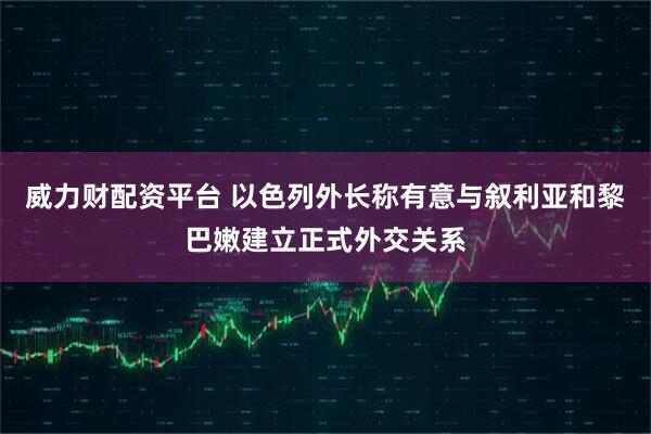 威力财配资平台 以色列外长称有意与叙利亚和黎巴嫩建立正式外交关系