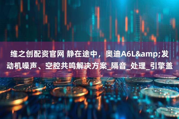 维之创配资官网 静在途中，奥迪A6L&发动机噪声、空腔共鸣解决方案_隔音_处理_引擎盖