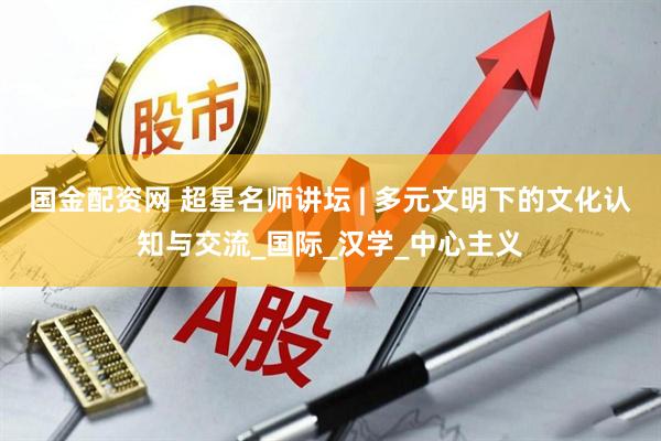 国金配资网 超星名师讲坛 | 多元文明下的文化认知与交流_国际_汉学_中心主义
