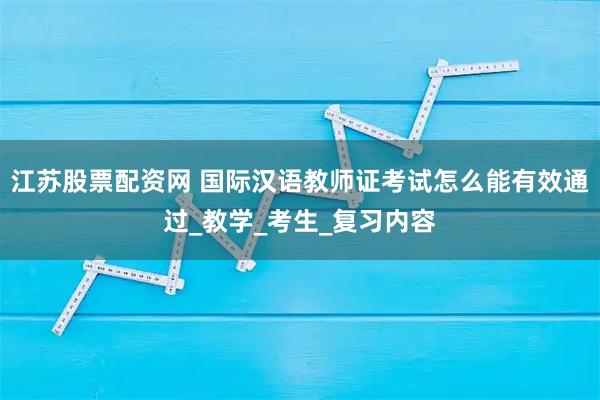 江苏股票配资网 国际汉语教师证考试怎么能有效通过_教学_考生_复习内容
