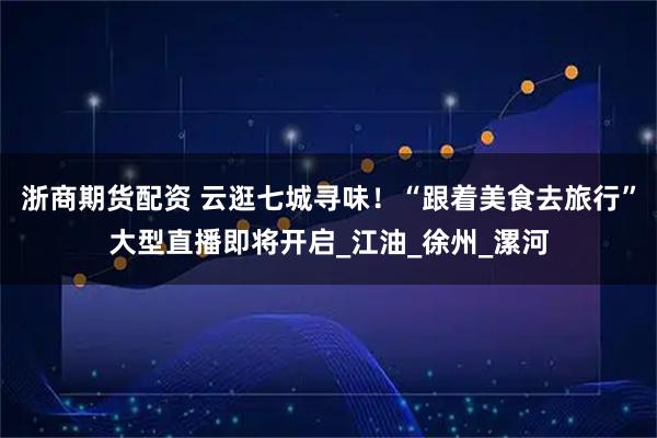浙商期货配资 云逛七城寻味！“跟着美食去旅行”大型直播即将开启_江油_徐州_漯河