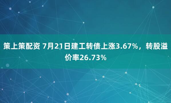 策上策配资 7月21日建工转债上涨3.67%，转股溢价率26.73%