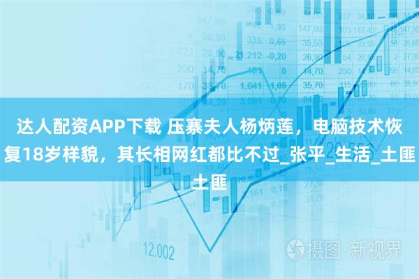 达人配资APP下载 压寨夫人杨炳莲，电脑技术恢复18岁样貌，其长相网红都比不过_张平_生活_土匪