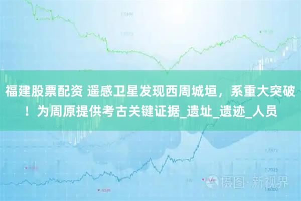 福建股票配资 遥感卫星发现西周城垣，系重大突破！为周原提供考古关键证据_遗址_遗迹_人员