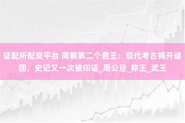 证配所配资平台 周朝第二个君王:现代考古揭开谜团,史记又一次被印证_周公旦_称王_武王
