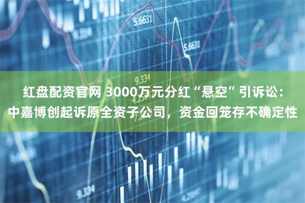 红盘配资官网 3000万元分红“悬空”引诉讼：中嘉博创起诉原全资子公司，资金回笼存不确定性