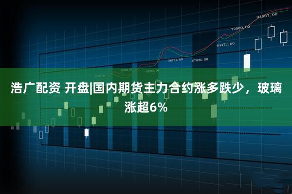 浩广配资 开盘|国内期货主力合约涨多跌少，玻璃涨超6%