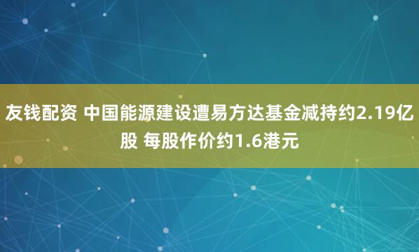 友钱配资 中国能源建设遭易方达基金减持约2.19亿股 每股作价约1.6港元