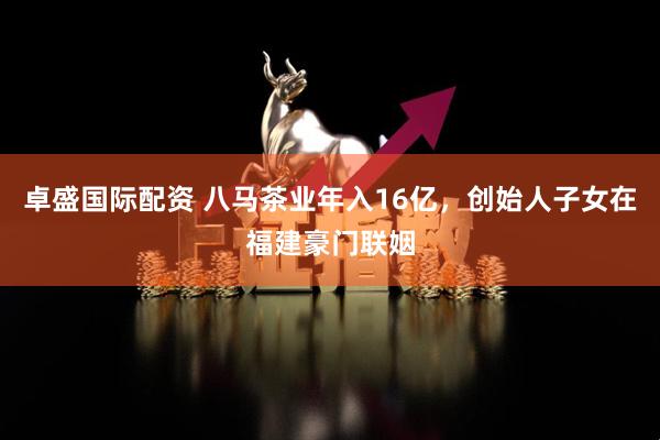 卓盛国际配资 八马茶业年入16亿，创始人子女在福建豪门联姻