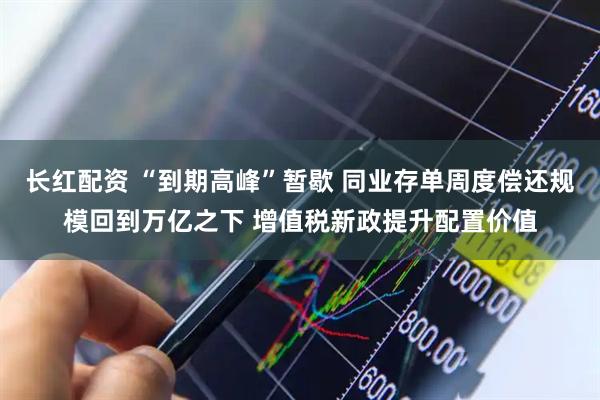长红配资 “到期高峰”暂歇 同业存单周度偿还规模回到万亿之下 增值税新政提升配置价值