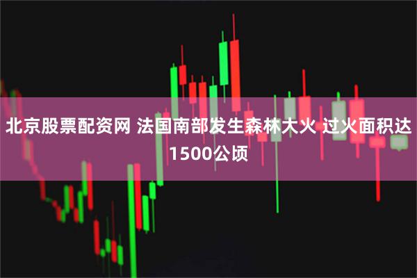 北京股票配资网 法国南部发生森林大火 过火面积达1500公顷