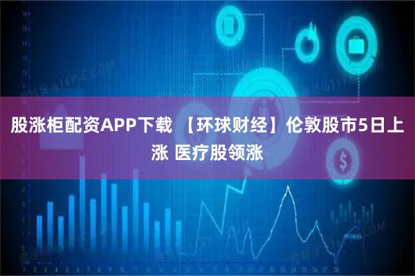 股涨柜配资APP下载 【环球财经】伦敦股市5日上涨 医疗股领涨