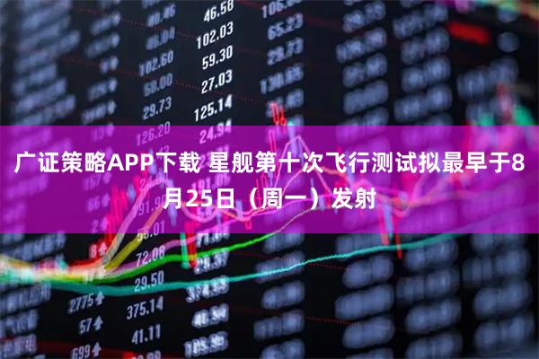 广证策略APP下载 星舰第十次飞行测试拟最早于8月25日（周一）发射