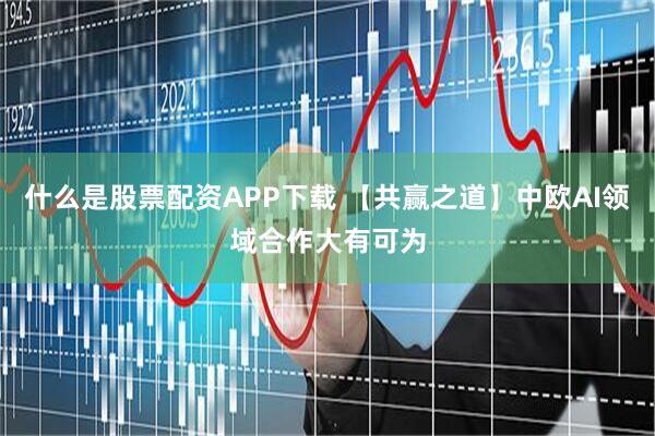 什么是股票配资APP下载 【共赢之道】中欧AI领域合作大有可为