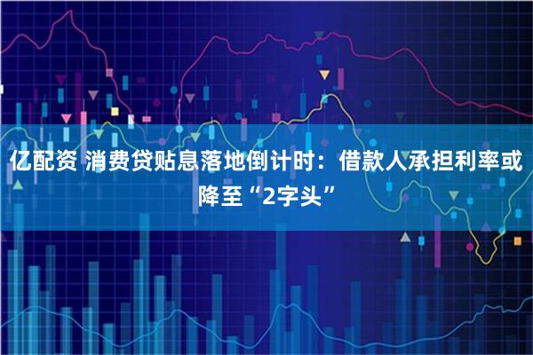 亿配资 消费贷贴息落地倒计时：借款人承担利率或降至“2字头”