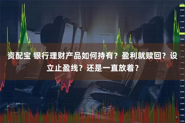资配宝 银行理财产品如何持有？盈利就赎回？设立止盈线？还是一直放着？