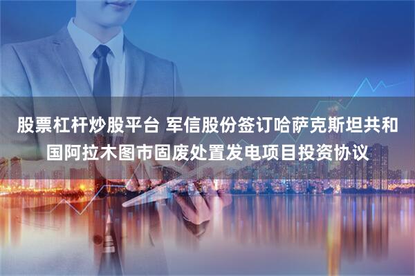 股票杠杆炒股平台 军信股份签订哈萨克斯坦共和国阿拉木图市固废处置发电项目投资协议