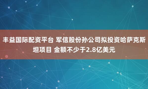 丰益国际配资平台 军信股份孙公司拟投资哈萨克斯坦项目 金额不少于2.8亿美元
