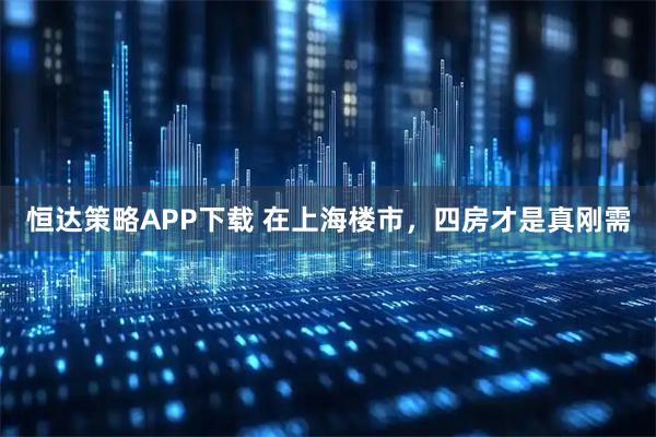 恒达策略APP下载 在上海楼市，四房才是真刚需