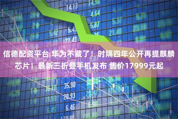 信德配资平台 华为不藏了！时隔四年公开再提麒麟芯片！最新三折叠手机发布 售价17999元起