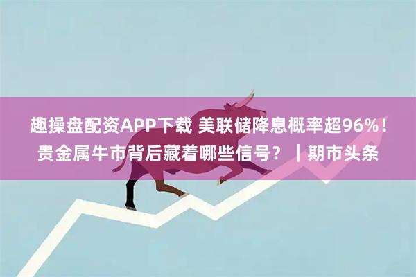 趣操盘配资APP下载 美联储降息概率超96%！贵金属牛市背后藏着哪些信号？｜期市头条