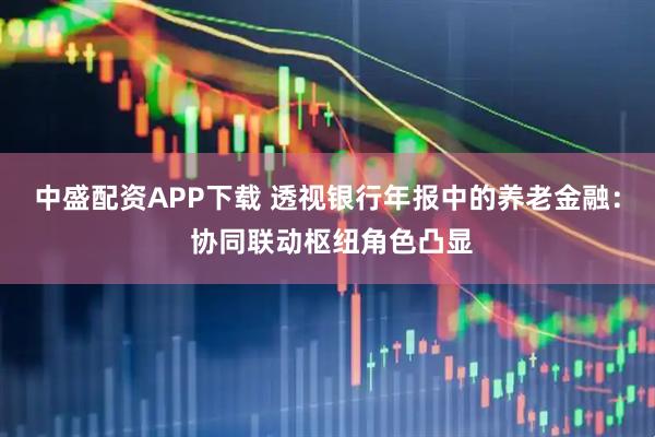 中盛配资APP下载 透视银行年报中的养老金融： 协同联动枢纽角色凸显